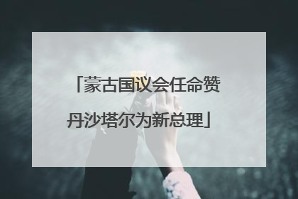 蒙古国议会任命赞丹沙塔尔为新总理