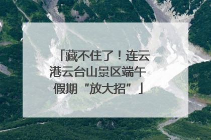 藏不住了！连云港云台山景区端午假期“放大招”