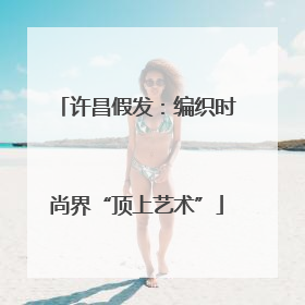 许昌假发：编织时尚界“顶上艺术”