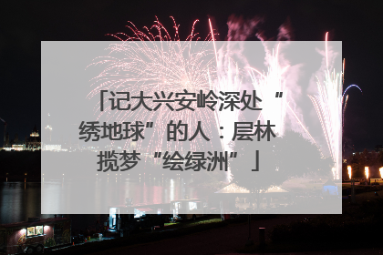 记大兴安岭深处“绣地球”的人：层林揽梦“绘绿洲”