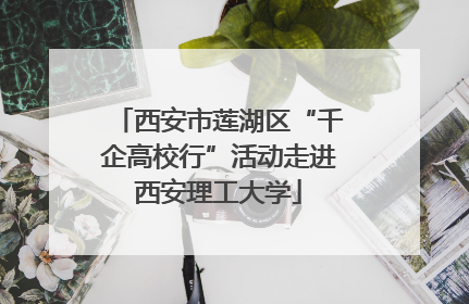 西安市莲湖区“千企高校行”活动走进西安理工大学