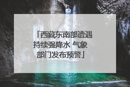 西藏东南部遭遇持续强降水 气象部门发布预警