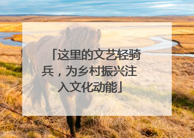 这里的文艺轻骑兵，为乡村振兴注入文化动能