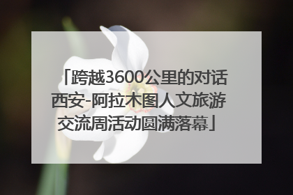 跨越3600公里的对话 西安-阿拉木图人文旅游交流周活动圆满落幕
