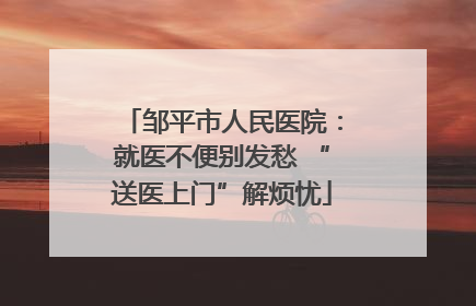 邹平市人民医院：就医不便别发愁 “送医上门”解烦忧
