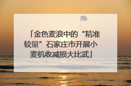 金色麦浪中的“精准较量”石家庄市开展小麦机收减损大比武