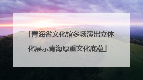 青海省文化馆多场演出立体化展示青海厚重文化底蕴