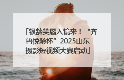 银龄笑靥入镜来！“齐鲁悦龄杯”2025山东摄影短视频大赛启动