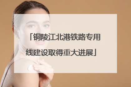 铜陵江北港铁路专用线建设取得重大进展