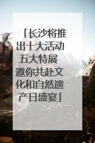 长沙将推出十大活动五大特展 邀你共赴文化和自然遗产日盛宴