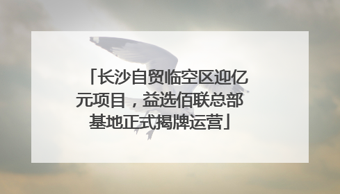 长沙自贸临空区迎亿元项目，益选佰联总部基地正式揭牌运营
