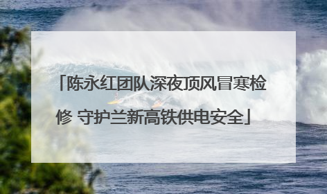 陈永红团队深夜顶风冒寒检修 守护兰新高铁供电安全