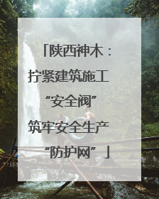 陕西神木：拧紧建筑施工“安全阀” 筑牢安全生产“防护网”