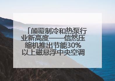 颠覆制冷和热泵行业新高度——信然压缩机推出节能30%以上磁悬浮中央空调和磁悬浮热泵