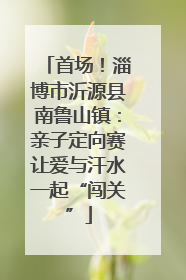 首场！淄博市沂源县南鲁山镇：亲子定向赛让爱与汗水一起“闯关”
