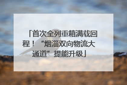 首次全列重箱满载回程！“烟淄双向物流大通道”提能升级