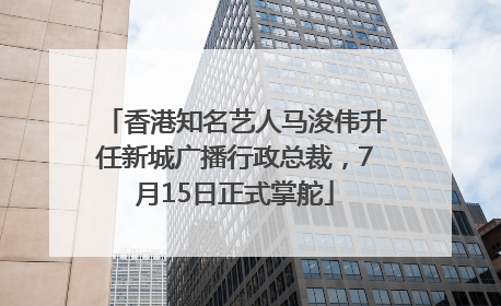 香港知名艺人马浚伟升任新城广播行政总裁，7月15日正式掌舵