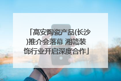 高安陶瓷产品(长沙)推介会落幕 湘赣装饰行业开启深度合作