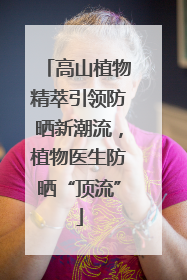高山植物精萃引领防晒新潮流，植物医生防晒“顶流”