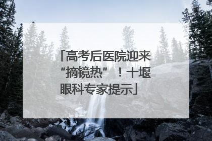 高考后医院迎来“摘镜热”！十堰眼科专家提示