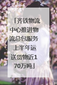 齐铁物流中心推进物流总包服务 上半年运送货物近170万吨