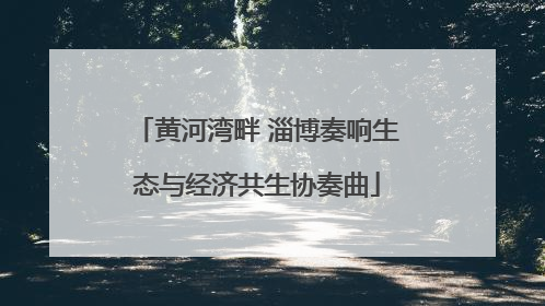 黄河湾畔 淄博奏响生态与经济共生协奏曲
