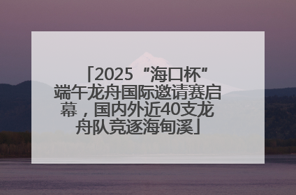 2025“海口杯”端午龙舟国际邀请赛启幕，国内外近40支龙舟队竞逐海甸溪