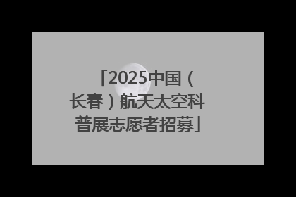 2025中国（长春）航天太空科普展志愿者招募
