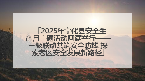 2025年宁化县安全生产月主题活动圆满举行——三级联动共筑安全防线 探索老区安全发展新路径