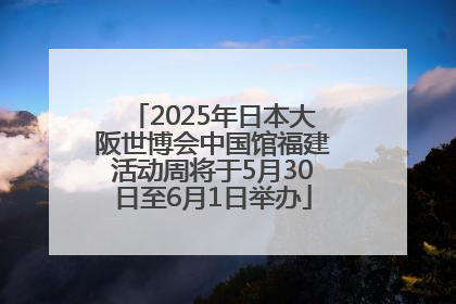 2025年日本大阪世博会中国馆福建活动周将于5月30日至6月1日举办