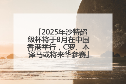 2025年沙特超级杯将于8月在中国香港举行，C罗、本泽马或将来华参赛