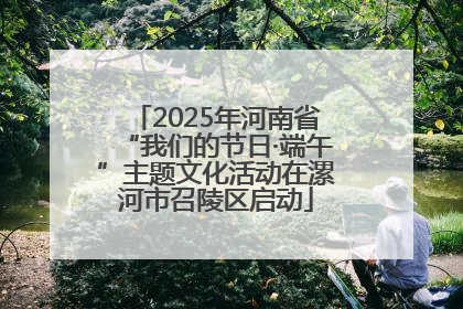 2025年河南省“我们的节日·端午”主题文化活动在漯河市召陵区启动