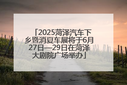2025菏泽汽车下乡暨消夏车展将于6月27日—29日在菏泽大剧院广场举办