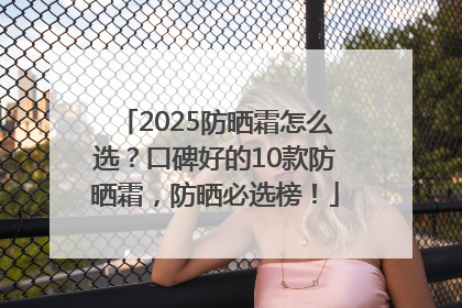 2025防晒霜怎么选？口碑好的10款防晒霜，防晒必选榜！