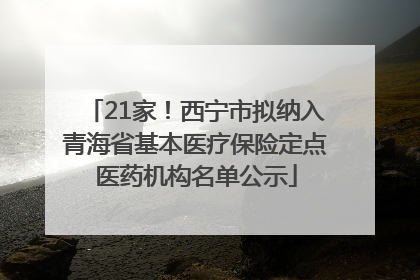 21家！西宁市拟纳入青海省基本医疗保险定点医药机构名单公示