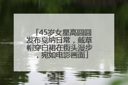 45岁女星高圆圆发布戛纳日常，戴草帽穿白裙在街头漫步，宛如电影画面