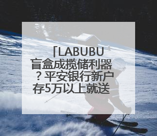 LABUBU盲盒成揽储利器？平安银行新户存5万以上就送，多地分支行跟进